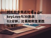 阿扎伦卡焦点对战，JackeyLove与30激战G2分钟，比赛规则变更胜负难料！的简单介绍-开云综合app